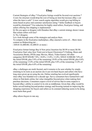 Ebay
Current Strategies of eBay * Fixed price listings would be favored over auctions *
A new fee structure would drop the cost of listing an item but increase eBay s cut
when the item is sold * A new search engine algorithm would give top billing to
items based on price and customer satisfaction rating * Seller feedback to buyers
would be eliminated * Fee reduction for highly rated sellers, fixed price listing, and
sellers offering free shipping is implemented
Q: Do you agree or disagree with Donahoe that eBay s current strategy doesn t mean
that certain sellers will lose?
A: No, I disagree.
Let s look through some of the strategies and analyze them.
To compete in the fixed price marketplace, eBay enacted a series of ... Show more
content on Helpwriting.net ...
| $50.01 $1,000.00| | $1,000.01 or more| |
Fixed price format listings Buy It Now price| Insertion fee| $0.99 or more| $0.50|
Fixed price final value fees| Total cost to buyer| Electronics*| Clothing, Shoes and
Accessories| Books, DVDs amp; Movies, Music, Video Games| All other
categories| $0.99 $50.00| 7.0% | 10.0% | 13.0% | 11.0% | $50.01 $1000.00| 7.0% of
the initial $50.00, plus 5.0% of the remaining| 10.0% of the initial $50.00, plus 8.0%
of the remaining| 13.0% of the initial $50.00, plus 5.0% of the remaining| 11.0% of
the initial $50.00, plus 6.0% of the remaining|
eBay s challenges are multi faceted, and it remains to be seen whether by simply
returning to its roots as an auction site it can win back buyers and sellers who have
long since given up on using the site. Online retailing has evolved significantly
since eBay was founded over a decade ago. Savvy consumers have learned how and
where to find deals online, but value intangibles beyond price when making their
purchase decisions. Consumers expect a level of service that in some respects is
beyond eBay s ability to control in its role as middleman. Given that, eBay would be
better served looking beyond product strategy and focusing instead on improving the
shopping experience for buyers and sellers as its constant tinkering seems to be doing
more harm than good.
eBay allows buyers to rate any
 
