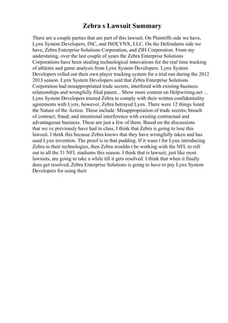 Zebra s Lawsuit Summary
There are a couple parties that are part of this lawsuit. On Plaintiffs side we have,
Lynx System Developers, INC, and ISOLYNX, LLC. On the Defendants side we
have, Zebra Enterprise Solutions Corporation, and ZIH Corporation. From my
understating, over the last couple of years the Zebra Enterprise Solutions
Corporations have been stealing technological innovations for the real time tracking
of athletes and game analysis from Lynx System Developers. Lynx System
Developers rolled out their own player tracking system for a trial run during the 2012
2013 season. Lynx System Developers said that Zebra Enterprise Solutions
Corporation had misappropriated trade secrets, interfered with existing business
relationships and wrongfully filed patent... Show more content on Helpwriting.net ...
Lynx System Developers trusted Zebra to comply with their written confidentiality
agreements with Lynx, however, Zebra betrayed Lynx. There were 12 things listed
the Nature of the Action. These include: Misappropriation of trade secrets; breach
of contract; fraud; and intentional interference with existing contractual and
advantageous business. These are just a few of them. Based on the discussions
that we ve previously have had in class, I think that Zebra is going to lose this
lawsuit. I think this because Zebra knows that they have wrongfully taken and has
used Lynx invention. The proof is in that pudding. If it wasn t for Lynx introducing
Zebra to their technologies, then Zebra wouldn t be working with the NFL to roll
out to all the 31 NFL stadiums this season. I think that is lawsuit, just like most
lawsuits, are going to take a while till it gets resolved. I think that when it finally
does get resolved, Zebra Enterprise Solutions is going to have to pay Lynx System
Developers for using their
 