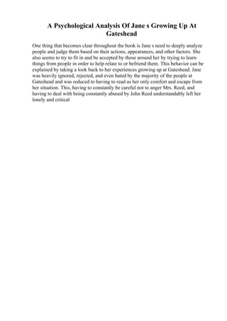 A Psychological Analysis Of Jane s Growing Up At
Gateshead
One thing that becomes clear throughout the book is Jane s need to deeply analyze
people and judge them based on their actions, appearances, and other factors. She
also seems to try to fit in and be accepted by those around her by trying to learn
things from people in order to help relate to or befriend them. This behavior can be
explained by taking a look back to her experiences growing up at Gateshead. Jane
was heavily ignored, rejected, and even hated by the majority of the people at
Gateshead and was reduced to having to read as her only comfort and escape from
her situation. This, having to constantly be careful not to anger Mrs. Reed, and
having to deal with being constantly abused by John Reed understandably left her
lonely and critical
 