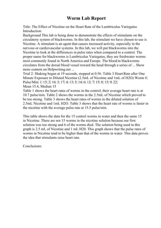Worm Lab Report
Title: The Effect of Nicotine on the Heart Rate of the Lumbriculus Variegatus
Introduction:
Background This lab is being done to demonstrate the effects of stimulants on the
circulatory system of blackworms. In this lab, the stimulant we have chosen to use is
Nicotine. A stimulant is an agent that causes increased activity, especially in the
nervous or cardiovascular systems. In this lab, we will put blackworms into the
Nicotine to look at the differences in pulse rates when compared to a control. The
proper name for blackworms is Lumbriculus Variegatus, they are freshwater worms
most commonly found in North America and Europe. The blood in blackworms
circulates from the dorsal blood vessel toward the head through a series of ... Show
more content on Helpwriting.net ...
Trial 2: Shaking began at 19 seconds, stopped at 0:56. Table 3 HeartRate after One
Minute Exposure to Diluted Nicotine (2.5mL of Nicotine and 1mL of H2O) Worm #|
Pulse/Min| 1| 15| 2| 16| 3| 17| 4| 13| 5| 14| 6| 12| 7| 15| 8| 15| 9| 22|
Mean 15.4, Median 15
Table 1 shows the heart rates of worms in the control, their average heart rate is at
10.7 pulse/min. Table 2 shows the worms in the 2.5mL of Nicotine which proved to
be too strong. Table 3 shows the heart rates of worms in the diluted solution of
2.5mL Nicotine and 1mL H2O. Table 3 shows that the heart rate of worms is faster in
the nicotine with the average pulse rate at 15.5 pulse/min.
This table shows the data for the 15 control worms in water and then the same 15
in Nicotine. There are not 15 worms in the nicotine solution because our first
solution was too strong and 6 of the worms died. The solution being used in this
graph is 2.5 mL of Nicotine and 1 mL H20. This graph shows that the pulse rates of
worms in Nicotine tend to be higher than that of the worms in water. This data proves
the idea that stimulants raise heart rate.
Conclusions:
 