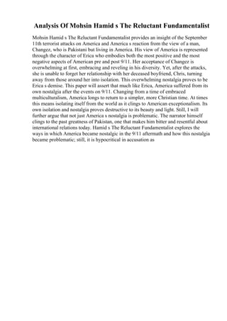 Analysis Of Mohsin Hamid s The Reluctant Fundamentalist
Mohsin Hamid s The Reluctant Fundamentalist provides an insight of the September
11th terrorist attacks on America and America s reaction from the view of a man,
Changez, who is Pakistani but living in America. His view of America is represented
through the character of Erica who embodies both the most positive and the most
negative aspects of American pre and post 9/11. Her acceptance of Changez is
overwhelming at first, embracing and reveling in his diversity. Yet, after the attacks,
she is unable to forget her relationship with her deceased boyfriend, Chris, turning
away from those around her into isolation. This overwhelming nostalgia proves to be
Erica s demise. This paper will assert that much like Erica, America suffered from its
own nostalgia after the events on 9/11. Changing from a time of embraced
multiculturalism, America longs to return to a simpler, more Christian time. At times
this means isolating itself from the world as it clings to American exceptionalism. Its
own isolation and nostalgia proves destructive to its beauty and light. Still, I will
further argue that not just America s nostalgia is problematic. The narrator himself
clings to the past greatness of Pakistan, one that makes him bitter and resentful about
international relations today. Hamid s The Reluctant Fundamentalist explores the
ways in which America became nostalgic in the 9/11 aftermath and how this nostalgia
became problematic; still, it is hypocritical in accusation as
 