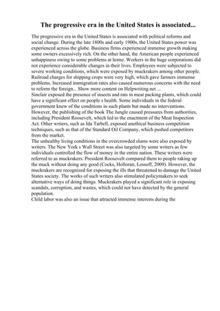 The progressive era in the United States is associated...
The progressive era in the United States is associated with political reforms and
social change. During the late 1800s and early 1900s, the United States power was
experienced across the globe. Business firms experienced immense growth making
some owners excessively rich. On the other hand, the American people experienced
unhappiness owing to some problems at home. Workers in the huge corporations did
not experience considerable changes in their lives. Employees were subjected to
severe working conditions, which were exposed by muckrakers among other people.
Railroad charges for shipping crops were very high, which gave farmers immense
problems. Increased immigration rates also caused numerous concerns with the need
to reform the foreign... Show more content on Helpwriting.net ...
Sinclair exposed the presence of insects and rats in meat packing plants, which could
have a significant effect on people s health. Some individuals in the federal
government knew of the conditions in such plants but made no interventions.
However, the publishing of the book The Jungle caused pressures from authorities,
including President Roosevelt, which led to the enactment of the Meat Inspection
Act. Other writers, such as Ida Tarbell, exposed unethical business competition
techniques, such as that of the Standard Oil Company, which pushed competitors
from the market.
The unhealthy living conditions in the overcrowded slums were also exposed by
writers. The New York s Wall Street was also targeted by some writers as few
individuals controlled the flow of money in the entire nation. These writers were
referred to as muckrakers. President Roosevelt compared them to people raking up
the muck without doing any good (Cocks, Holloran, Lessoff, 2009). However, the
muckrakers are recognized for exposing the ills that threatened to damage the United
States society. The works of such writers also stimulated policymakers to seek
alternative ways of doing things. Muckrakers played a significant role in exposing
scandals, corruption, and wastes, which could not have detected by the general
population.
Child labor was also an issue that attracted immense interests during the
 