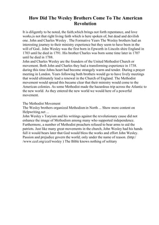 How Did The Wesley Brothers Come To The American
Revolution
It is diligently to be noted, the faith,which brings not forth repentance, and love
works,is not that right living faith which is here spoken of, but dead and devilish
one. John and Charles Wesley . The Formative Years The Wesley brothers had an
interesting journey to their ministry experience but they seem to have been in the
will of God.. John Wesley was the first born in Epworth in Lincoln shire England in
1703 until he died in 1791. His brother Charles was born some time later in 1707
until he died in 1788.
John and Charles Wesley are the founders of the United Methodist Church or
movement. Both John and Charles they had a transforming experience in 1738.
during this time Johns heart had become strangely warm and tender. During a prayer
meeting in London. Years following both brothers would go to have lively meetings
that would ultimately lead a renewal in the Church of England. The Methodist
movement would spread this became clear that their ministry would come to the
American colonies. As some Methodist made the hazardous trip across the Atlantic to
the new world. As they entered the new world we would here of a powerful
movement.
The Methodist Movement
The Wesley brothers organized Methodismin North ... Show more content on
Helpwriting.net ...
John Wesley s Toryism and his writings against the revolutionary cause did not
enhance the image of Methodism among many who supported independence.
Furthermore, a number of Methodist preachers refused to bear arms to aid the
patriots. Just like many great movements in the church, John Wesley had his hands
full it would bears later that God would bless the works and effort John Wesley.
Passion and prejudice govern the world; only under the name of reason. (http:/
/www.ccel.org/ccel/wesley ) The Bible knows nothing of solitary
 