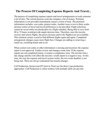 The Process Of Completing Expense Reports And Travel...
The process of completing expense reports and travel arrangements at work consume
a lot of time. The current process costs the company a lot of money. Pertinent
information is not provided immediately causes a waste of time. The pertinent
information includes: cost codes, project codes. Another issue is two to three weeks
advance notice of travel and travel preferences is not provided. Flight selections
cannot be saved while travelerdecides on a flight schedule. Being able to save from
48 to 72 hours would provide ample decision time. Therefore, once the traveler
reviews and selects flights, the prices increase and/or the flight(s) are not available.
This situation creates a need to find different flights again and again. Completed
arrangement changes cause more flight fees. Changes are adding or removing a
rental car, switching hotels and so on.
When correct cost codes or other information is missing and incorrect; the expense
report is not approved. Further review and changes waste time. If the expense
reports are not completed timely, it creates a compliance issue. The traveler risk a
late charge and this will affect the traveler s credit report in a negative way. At this
time, the way the expense and travel system works; the two week deadline is not
being met. There are always substantial last minute changes.
Cell Production, Kaizen and JIT (Just in Time) are the three Lean production
approaches. Cell Production is when workers with multiple skills are put into
 