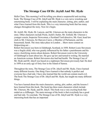 The Strange Case Of Dr. Jeykll And Mr. Hyde
Hello Class, This morning I will be telling you about a suspenseful and exciting
book. The Strange Case of Dr. Jekyll and Mr. Hyde is a very nerve wracking and
entertaining book. I will be explaining the main character, setting, plot, author, and
what I have learned from this book. This is a very interesting book that has many
changes throughout the story. Now let s begin.
Dr. Jeykll, Mr. Hyde, Dr. Lanyon, and Mr. Utterson are the main characters in the
story. Other characters include Poole, Jeykll s butler, Mr. Enfield, Mr. Utterson s
younger cousin, Inspector Newcomen, a Scotland Yard detective, Mr. Gust, head law
clerk to Mr. Uttersons, Sir Danvers Carew, a Member of Parliament, and the
housemaid, Sarah. The story takes place in London ... Show more content on
Helpwriting.net ...
Robert Stevenson was born in Edinburgh, Scotland, in 1850. Robert Louis Stevenson
was a fragile child, who was greatly influenced by his father s punishments and his
nurse s horrifying stories about demons. Robert Stevenson went to the University
of Edinburgh to learn about law. He gave up law and turned to writing. He married
an American woman. Robert Stevenson also had bad health. The Strange Case of
Mr. Hyde and Dr. Jekyll was based on a nightmare Stevenson previously had. He died
in 1894 at an early age of forty four in the Island of Samoa.
Throughout the story, The Strange Case of Dr. Jekyll and Mr. Hyde, I have learned
many different lessons. One thing I have learned is that nobody is perfect and
everyone has a bad side. I have also learned that the world can contain much evil.
The book The Strange Case of Dr. Jekyll and Mr. Hyde, has taught me many different
things.
You have learned about the main characters, setting, plot, author, and the lessons I
have learned from this book. The book has three main characters which include
Mr. Utterson, Mr. Hyde, and Dr. Jekyll. This book was a very exciting book that
ended on a cliffhanger. The main message of the book is that everybody has a good
and bad side. To conclude, The Strange Case of Dr. Jekyll and Mr. Hyde is a very
interesting book that has an important
 