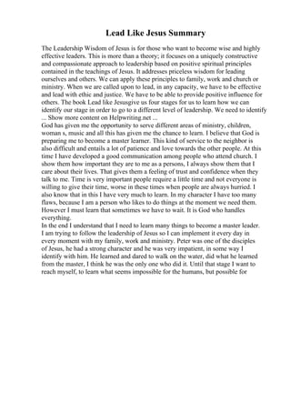 Lead Like Jesus Summary
The Leadership Wisdom of Jesus is for those who want to become wise and highly
effective leaders. This is more than a theory; it focuses on a uniquely constructive
and compassionate approach to leadership based on positive spiritual principles
contained in the teachings of Jesus. It addresses priceless wisdom for leading
ourselves and others. We can apply these principles to family, work and church or
ministry. When we are called upon to lead, in any capacity, we have to be effective
and lead with ethic and justice. We have to be able to provide positive influence for
others. The book Lead like Jesusgive us four stages for us to learn how we can
identify our stage in order to go to a different level of leadership. We need to identify
... Show more content on Helpwriting.net ...
God has given me the opportunity to serve different areas of ministry, children,
woman s, music and all this has given me the chance to learn. I believe that God is
preparing me to become a master learner. This kind of service to the neighbor is
also difficult and entails a lot of patience and love towards the other people. At this
time I have developed a good communication among people who attend church. I
show them how important they are to me as a persons, I always show them that I
care about their lives. That gives them a feeling of trust and confidence when they
talk to me. Time is very important people require a little time and not everyone is
willing to give their time, worse in these times when people are always hurried. I
also know that in this I have very much to learn. In my character I have too many
flaws, because I am a person who likes to do things at the moment we need them.
However I must learn that sometimes we have to wait. It is God who handles
everything.
In the end I understand that I need to learn many things to become a master leader.
I am trying to follow the leadership of Jesus so I can implement it every day in
every moment with my family, work and ministry. Peter was one of the disciples
of Jesus, he had a strong character and he was very impatient, in some way I
identify with him. He learned and dared to walk on the water, did what he learned
from the master, I think he was the only one who did it. Until that stage I want to
reach myself, to learn what seems impossible for the humans, but possible for
 