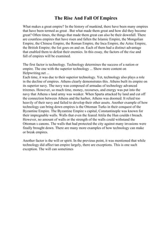 The Rise And Fall Of Empires
What makes a great empire? In the history of mankind, there have been many empires
that have been termed as great . But what made them great and how did they become
great? Often times, the things that made them great can also be their downfall. There
are countless empires that have risen and fallen the Islamic Empire, the Mongolian
Empire, the Chinese Empire, the Roman Empire, the Inca Empire, the Aztec Empire,
the British Empire; the list goes on and on. Each of them had a distinct advantage
that enabled them to defeat their enemies. In this essay, the factors of the rise and
fall of empires will be examined.
The first factor is technology. Technology determines the success of a nation or
empire. The one with the superior technology ... Show more content on
Helpwriting.net ...
Each time, it was due to their superior technology. Yet, technology also plays a role
in the decline of empires. Athens clearly demonstrates this. Athens built its empire on
its superior navy. The navy was composed of armadas of technology advanced
triremes. However, so much time, money, recourses, and energy was put into the
navy that Athena s land army was weaker. When Sparta attacked by land and cut off
the connection between Athens and the harbor, Athens was doomed. It relied too
heavily of their navy and failed to develop their other assets. Another example of how
technology can bring down empires is the Ottoman Turks in their conquest of the
Byzantine Empire. The Byzantine Empire s capital, Constantinople was known for
their impregnable walls. Walls that even the feared Attila the Hun couldn t breach.
However, no amount of walls or the strength of the walls could withstand the
Ottoman s canons. The walls that had protected the city against many invasions were
finally brought down. There are many more examples of how technology can make
or break empires.
Another factor is the will or spirit. In the previous point, it was mentioned that while
technology did affect tan empire largely, there are exceptions. This is one such
exception. The will can sometimes
 