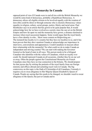 Monarchy In Canada
opposed point of view If Canada were to end all ties with the British Monarchy we
would be some kind of democracy, probably a Republican Democracy. A
democracy allows all eligible citizens to be involved equally with the creation of
laws (this could be direct or through someone who is elected.) Democracy values
equality in religion, culture, social groups, justice, liberty and racial areas. Paul
Heinbecker says in an article that has grown to be quite popular that, It would
acknowledge how far we have evolved as a society since the sun set on the British
Empire and how far apart we and the monarchy have grown, a distance destined to
increase when royal succession happens. Some would argue that the royal family
have a firm identity in who... Show more content on Helpwriting.net ...
The monarch has loyalty to it s country but they have no loyalties to us, and it has
been proven that they don t mention Canada or acknowledge our importance in
interviews, conversations and appearances. Could Canadians in insecure about
their relationship with the monarchy? So what could we do to make Canada an
independent and striving country? We can start with making the Governor
General as the head of state in all ways. This person needs to be a bilingual
Canadian who identifies with the values of Canadians, which no royalty ever
could. He should represent Canada on all occasions, whether they be on our soil
or away. Often the people against the Constitutional Monarchy are French
Canadians since they have no true connection to the britains. We should prepare
for that joyous day by retiring the portraits of the royal family from our foreign
ministry and offices abroad and curtailing royal visits to Canada. The big
controversy on this topic is the Oath of Citizenship of all Canadians. Currently it
requires you to swea allegiance to Her Majesty Queen Elizabeth ll, Queen of
Canada. People are saying that this needs to be changed, we shouldn t need to swear
allegiance to the Queen, but just to Canada and to
 