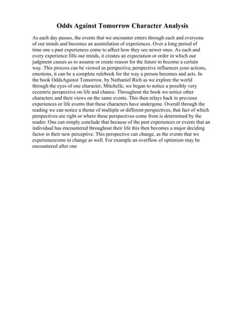 Odds Against Tomorrow Character Analysis
As each day passes, the events that we encounter enters through each and everyone
of our minds and becomes an assimilation of experiences. Over a long period of
time one s past experiences come to affect how they see newer ones. As each and
every experience fills our minds, it creates an expectation or order in which our
judgment causes us to assume or create reason for the future to become a certain
way. This process can be viewed as perspective, perspective influences your actions,
emotions, it can be a complete rulebook for the way a person becomes and acts. In
the book OddsAgainst Tomorrow, by Nathaniel Rich as we explore the world
through the eyes of one character, Mitchelle, we began to notice a possibly very
eccentric perspective on life and chance. Throughout the book we notice other
characters and their views on the same events. This then relays back to previous
experiences or life events that these characters have undergone. Overall through the
reading we can notice a theme of multiple or different perspectives, that fact of which
perspectives are right or where these perspectives come from is determined by the
reader. One can simply conclude that because of the past experiences or events that an
individual has encountered throughout their life this then becomes a major deciding
factor in their new perceptive. This perspective can change, as the events that we
experiencecome to change as well. For example an overflow of optimism may be
encountered after one
 