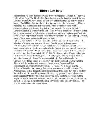 Hitler s Last Days
Those that fail to learn from history, are doomed to repeat it (Churchill). The book
Hitler s Last Days: The Death of the Nazi Regime and the World s Most Notorious
Dictator, by Bill O Reilly, details the last days of the most reviled and evil man in
history: Adolf Hitler. Most of the book is focused inside the bunker where Hitler is
weakened by a failed assassination attempt, while German soldiers were
camouflaged and quietly traveling their way through the Ardennes Forest in
Luxembourg in an effort to win the war. It also provides insight into the minds of the
brave men who dared to fight and the generals that led them. It gives specific details
about the last desperate attempt of Hitler to turn the tide of the war and keep Germany
away... Show more content on Helpwriting.net ...
Not only was Hitler s heart evil, but the fate of the world now hinged on the battle
mistakes of an obsessed maniacal dictator. Despite recent setbacks on the
battlefield, the war was far from over, and Hitler was totally convinced he was
going to win the war. He devised a plan that he thought was sure to work: a surprise
attack that will push the Allied armies back across France and will allow Germany
to regain control of Europe (O Reilly 9). The fact that the Allied Forces lacked gas
for their tanks, bullets for their guns; food, and proper clothing energized Hitler
into thinking that his plan might just work (O Reilly 24). Additionally, the
Germans moved their troops to locations where the US lines of defense were the
thinnest and the weakest due to the woods and where German soldiers
outnumbered Americans troops two to one (O Reilly 30). In places like the
Ardennes Forest in Luxembourg, Americans were outnumbered five to one. The
Americans and Allied Forces became depressed; yet they knew they had to hold the
line at all costs. Because if they don t, Hitler s crazy gamble in the Ardennes just
might succeed (O Reilly 48). Hitler was having some startling successes, but the
longer the war went on, the more out of touch Hitler became with the realities on the
ground. He ignored the evidence because he was so certain that he was right. The
first tactical mistake Hitler made was to
 
