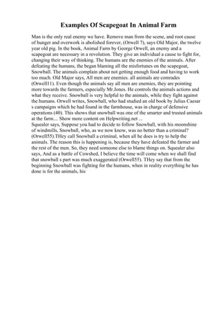Examples Of Scapegoat In Animal Farm
Man is the only real enemy we have. Remove man from the scene, and root cause
of hunger and overwork is abolished forever, (Orwell 7), says Old Major, the twelve
year old pig. In the book, Animal Farm by George Orwell, an enemy and a
scapegoat are necessary in a revolution. They give an individual a cause to fight for,
changing their way of thinking. The humans are the enemies of the animals. After
defeating the humans, the began blaming all the misfortunes on the scapegoat,
Snowball. The animals complain about not getting enough food and having to work
too much. Old Major says, All men are enemies. all animals are comrades
(Orwell11). Even though the animals say all men are enemies, they are pointing
more towards the farmers, especially Mr.Jones. He controls the animals actions and
what they receive. Snowball is very helpful to the animals, while they fight against
the humans. Orwell writes, Snowball, who had studied an old book by Julius Caesar
s campaigns which he had found in the farmhouse, was in charge of defensive
operations (40). This shows that snowball was one of the smarter and trusted animals
at the farm.... Show more content on Helpwriting.net ...
Squealer says, Suppose you had to decide to follow Snowball, with his moonshine
of windmills, Snowball, who, as we now know, was no better than a criminal?
(Orwell55).THey call Snowball a criminal, when all he does is try to help the
animals. The reason this is happening is, because they have defeated the farmer and
the rest of the men. So, they need someone else to blame things on. Squealer also
says, And as a battle of Cowshed, I believe the time will come when we shall find
that snowball s part was much exaggerated (Orwell55). THey say that from the
beginning Snowball was fighting for the humans, when in reality everything he has
done is for the animals, his
 