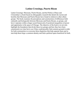 Latino Crossings, Puerto Rican
Latino Crossings: Mexicans, Puerto Ricans, and the Politics of Race and
Citizenship is a book based on ethnographic research that details the racism and
hostility that Mexicans and Puerto Ricans have found in relation to other ethnic
groups. The book examines the perceptions and constructions of differences both
culturally and biologically between Mexicans and Puerto Ricans, as groups, and
how it operates within a larger social framework of racialized inequalities of power
and opportunity in the space of Chicago. The objective of the book is to not only
highlight the boundaries that divide these two groups and how they have been
constructed over time but to see if they could possibly find common ground in order
for both communities to overcome these disparities that help separate them and in
turn help them forge a common identity and find a political space beneficial for both.
 