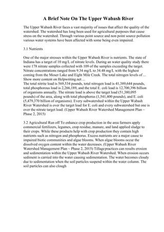 A Brief Note On The Upper Wabash River
The Upper Wabash River faces a vast majority of issues that affect the quality of the
watershed. The watershed has long been used for agricultural purposes that cause
stress on the watershed. Through various point source and non point source pollution
various water systems have been affected with some being even impaired.
3.1 Nutrients
One of the major stresses within the Upper Wabash River is nutrients. The state of
Indiana has a target of 10 mg/L of nitrate levels. During an water quality study there
were 178 nitrate samples collected with 109 of the samples exceeding the target.
Nitrate concentrations ranged from 9.34 mg/L to 34.48 mg/L with the highest
coming from the Moser Lake and Eight Mile Creek. The total nitrogen levels of ...
Show more content on Helpwriting.net ...
The total nitrite load is 569,534 pounds, total nitrogen load is 41,389,644 pounds,
total phosphorous load is 2,266,189, and the total E. coli load is 12,700,396 billion
of organisms annually. The nitrate load is above the target load (51,380,095
pounds) of the area, along with total phosphorus (1,541,400 pounds), and E. coli
(5,479,370 billion of organisms). Every subwatershed within the Upper Wabash
River Watershed is over the target load for E. coli and every subwatershed but one is
over the nitrate target load. (Upper Wabash River Watershed Management Plan ~
Phase 2, 2015)
3.2 Agricultural Run off To enhance crop production in the area farmers apply
commercial fertilizers, legumes, crop residue, manure, and land applied sludge to
their crops. While these products help with crop production they contain high
nutrients such as nitrogen and phosphorus. Excess nutrients are a major cause to
impaired biotic communities and algae blooms. When algae blooms occur the
dissolved oxygen content within the water decreases. (Upper Wabash River
Watershed Management Plan ~ Phase 2, 2015) Tillagepractices can results erosion
and sedimentation within the Upper Wabash River Watershed. When erosion occurs
sediment is carried into the water causing sedimentation. The water becomes cloudy
due to sedimentation when the soil particles suspend within the water column. The
soil particles can also clough
 