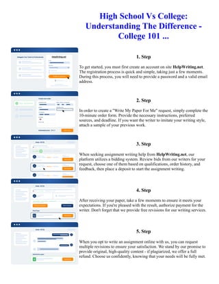 High School Vs College:
Understanding The Difference -
College 101 ...
1. Step
To get started, you must first create an account on site HelpWriting.net.
The registration process is quick and simple, taking just a few moments.
During this process, you will need to provide a password and a valid email
address.
2. Step
In order to create a "Write My Paper For Me" request, simply complete the
10-minute order form. Provide the necessary instructions, preferred
sources, and deadline. If you want the writer to imitate your writing style,
attach a sample of your previous work.
3. Step
When seeking assignment writing help from HelpWriting.net, our
platform utilizes a bidding system. Review bids from our writers for your
request, choose one of them based on qualifications, order history, and
feedback, then place a deposit to start the assignment writing.
4. Step
After receiving your paper, take a few moments to ensure it meets your
expectations. If you're pleased with the result, authorize payment for the
writer. Don't forget that we provide free revisions for our writing services.
5. Step
When you opt to write an assignment online with us, you can request
multiple revisions to ensure your satisfaction. We stand by our promise to
provide original, high-quality content - if plagiarized, we offer a full
refund. Choose us confidently, knowing that your needs will be fully met.
High School Vs College: Understanding The Difference - College 101 ... High School Vs College: Understanding
The Difference - College 101 ...
 