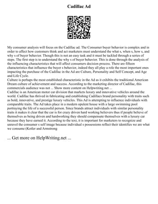 Cadillac Ad
My consumer analysis will focus on the Cadillac ad. The Consumer buyer behavior is complex and in
order to affect how customers think and act marketers must understand the what s, when s, how s, and
why s of buyer behavior. Though this is not an easy task and it must be tackled through a series of
steps. The first step is to understand the why s of buyer behavior. This is done through the analysis of
the influencing characteristics that will affect consumers decision process. There are fifteen
characteristics that influence the buyer s behavior, indeed they all play a role the most important ones
impacting the purchase of the Cadillac in the Ad are Culture, Personality and Self Concept, and Age
and Life Cycle.
Culture is perhaps the most established characteristic in the Ad as it exhibits the traditional American
Dream culture of achievement and success. According to the marketing director of Cadillac, this
commercials audience was not ... Show more content on Helpwriting.net ...
Cadillac is an American motor car division that markets luxury and innovative vehicles around the
world. Cadillac has thrived in fabricating and establishing Cadillacs brand personality with traits such
as bold, innovative, and prestige luxury vehicles. This Ad is attempting to influence individuals with
comparable traits. The Ad takes place in a modern opulent house with a large swimming pool
portraying the life of a successful person. Since brands attract individuals with similar personality
traits it makes it clear that the car is for crazy driven hard working believers thus if people believe of
themselves as being driven and hardworking they should compensate themselves with a luxury car
because they have earned it. According to the text, it is important for marketers to recognize and
unravel the consumer s self image because individual s possessions reflect their identifies we are what
we consume (Kotler and Armstrong
... Get more on HelpWriting.net ...
 
