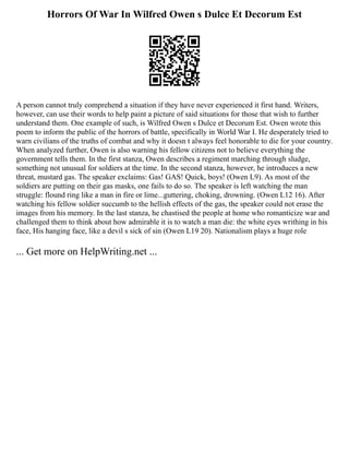 Horrors Of War In Wilfred Owen s Dulce Et Decorum Est
A person cannot truly comprehend a situation if they have never experienced it first hand. Writers,
however, can use their words to help paint a picture of said situations for those that wish to further
understand them. One example of such, is Wilfred Owen s Dulce et Decorum Est. Owen wrote this
poem to inform the public of the horrors of battle, specifically in World War I. He desperately tried to
warn civilians of the truths of combat and why it doesn t always feel honorable to die for your country.
When analyzed further, Owen is also warning his fellow citizens not to believe everything the
government tells them. In the first stanza, Owen describes a regiment marching through sludge,
something not unusual for soldiers at the time. In the second stanza, however, he introduces a new
threat, mustard gas. The speaker exclaims: Gas! GAS! Quick, boys! (Owen L9). As most of the
soldiers are putting on their gas masks, one fails to do so. The speaker is left watching the man
struggle: flound ring like a man in fire or lime...guttering, choking, drowning. (Owen L12 16). After
watching his fellow soldier succumb to the hellish effects of the gas, the speaker could not erase the
images from his memory. In the last stanza, he chastised the people at home who romanticize war and
challenged them to think about how admirable it is to watch a man die: the white eyes writhing in his
face, His hanging face, like a devil s sick of sin (Owen L19 20). Nationalism plays a huge role
... Get more on HelpWriting.net ...
 