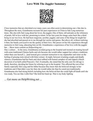 Love With The Juggler Summary
Close memories that are cherished over many years can often assist in determining one s fate due to.
Throughout the story, Grandmama recounts her past experiences in China to Sek Lung numerous
times. She also tells Sek Lung about her lover, the juggler, One of them, tall and pale as the whiteness
of petals, fell in love with her, promising to return. In her last years his image came back like a third
being in our two lives. He had been magician, acrobat, juggler, and some of the things he taught her
she had absorbed and passed on to me through her stories and games. But above all, without realizing
it then, her hands conveyed to me the quality of their love. She passes on her life experiences through
memories to Sek Lung, educating him on life. Grandmama s experiences of her love with the juggler
has ... Show more content on Helpwriting.net ...
One s culture ... In the story, Grandmama avoided going to the hospital and insisted on treating herself
with some traditional Chinese herbs and oils because she would rather support her culture s traditions
rather than cure herself, [...]and instead gave constant instruction to my stepmother and sister on the
boiling of ginseng roots mixed with bitter extract. At night, between wracking coughs and deadly
silences, Grandmama had her back and chest rubbed with heated camphor oil and sipped a bluish
decoction of an herb called Peacock s Tail. Eventually, she stated that the only cure for old age is
death, therefore, deciding her future by refusing to go to the hospital. This affected the rest of her
family especially Sek Lung and his father because they knew that she believed strongly in her
traditions and if that didn t cure her then she would rather die than be cured non traditionally.
Grandmama also had strong beliefs including how she believed that she could fight off death until she
was ready. You see that, Little One? She held her hand up. That is my body fighting
... Get more on HelpWriting.net ...
 