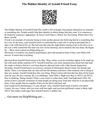 The Hidden Identity of Arnold Friend Essay
The Hidden Identity of Arnold Friend The world is full of people who portray themselves as someone
or something else. People usually hide their identity to obtain things that they want. It is common to
be fooled by someone s appearance. In Joyce Carol Oates s, Where Are You Going, Where Have You
Been, Arnold
Friend is an example of someone trying to trick another person into believing that he is something that
he is not. In the story, a girl named Connie is confronted by a man who is trying to persuade her to
take a ride with him in his car. She had seen this man the night before staring at her in the drive in so
she was a little scared that this man was now on her doorstep, not to mention she was alone. He began
by ... Show more content on Helpwriting.net ...
Obviously it would be very hard to keep balance and walk around in boots if they were filled with
hooves. It seems that everything
physical about Arnold Friend seems to be fake. Weg s states, even his eyelashes appear to be made up,
but with some tarlike material (357). Arnold Friend has very eerie characteristics about him that lead
the reader to believe that he is covering demonic physical traits with a fake human disposition.
Secondly, Arnold Friend knows an excessive amount of information about Connie, her friends and
family. There is no human that can stare off into the distance and know what someone else is doing at
that very instant. Arnold Friend does this very thing. When Connie tells him that her dad will be home
soon he says, He ain t coming. He s at a barbeque. Aunt Tillie s. Right now they re #8212; uh #8212;
they re drinking. Sitting Around. There s your sister in a blue dress, huh? And high heels (289). He
seems to have a psychic awareness of what people are doing away from him when he is not physically
there. A few people that are capable of this are the Devil and God, and
God would not be threatening a 15 year old girl. Also, Arnold Friend seems to know a lot about
Connie. He says, I know who you were with last night, and your best girlfriend s name is Betty right
(287)? The reader could argue that Arnold Friend is a stalker, but
... Get more on HelpWriting.net ...
 