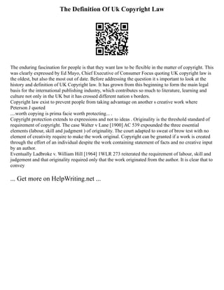 The Definition Of Uk Copyright Law
The enduring fascination for people is that they want law to be flexible in the matter of copyright. This
was clearly expressed by Ed Mayo, Chief Executive of Consumer Focus quoting UK copyright law is
the oldest, but also the most out of date. Before addressing the question it s important to look at the
history and definition of UK Copyright law. It has grown from this beginning to form the main legal
basis for the international publishing industry, which contributes so much to literature, learning and
culture not only in the UK but it has crossed different nation s borders.
Copyright law exist to prevent people from taking advantage on another s creative work where
Peterson J quoted
....worth copying is prima facie worth protecting... .
Copyright protection extends to expressions and not to ideas . Originality is the threshold standard of
requirement of copyright. The case Walter v Lane [1900] AC 539 expounded the three essential
elements (labour, skill and judgment ) of originality. The court adapted to sweat of brow test with no
element of creativity require to make the work original. Copyright can be granted if a work is created
through the effort of an individual despite the work containing statement of facts and no creative input
by an author.
Eventually Ladbroke v. William Hill [1964] 1WLR 273 reiterated the requirement of labour, skill and
judgement and that originality required only that the work originated from the author. It is clear that to
convey
... Get more on HelpWriting.net ...
 