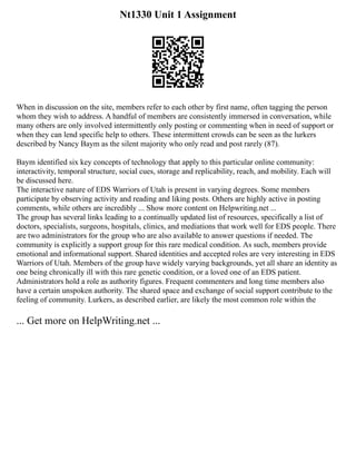 Nt1330 Unit 1 Assignment
When in discussion on the site, members refer to each other by first name, often tagging the person
whom they wish to address. A handful of members are consistently immersed in conversation, while
many others are only involved intermittently only posting or commenting when in need of support or
when they can lend specific help to others. These intermittent crowds can be seen as the lurkers
described by Nancy Baym as the silent majority who only read and post rarely (87).
Baym identified six key concepts of technology that apply to this particular online community:
interactivity, temporal structure, social cues, storage and replicability, reach, and mobility. Each will
be discussed here.
The interactive nature of EDS Warriors of Utah is present in varying degrees. Some members
participate by observing activity and reading and liking posts. Others are highly active in posting
comments, while others are incredibly ... Show more content on Helpwriting.net ...
The group has several links leading to a continually updated list of resources, specifically a list of
doctors, specialists, surgeons, hospitals, clinics, and mediations that work well for EDS people. There
are two administrators for the group who are also available to answer questions if needed. The
community is explicitly a support group for this rare medical condition. As such, members provide
emotional and informational support. Shared identities and accepted roles are very interesting in EDS
Warriors of Utah. Members of the group have widely varying backgrounds, yet all share an identity as
one being chronically ill with this rare genetic condition, or a loved one of an EDS patient.
Administrators hold a role as authority figures. Frequent commenters and long time members also
have a certain unspoken authority. The shared space and exchange of social support contribute to the
feeling of community. Lurkers, as described earlier, are likely the most common role within the
... Get more on HelpWriting.net ...
 