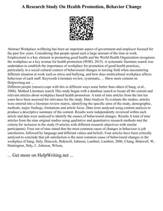 A Research Study On Health Promotion, Behavior Change
Abstract Workplace wellbeing has been an important aspect of government and employer focused for
the past few years. Considering that people spend such a large amount of the time at work.
Employment is a key element in promoting good health and the World Health Organization recognises
the workplace as a key avenue for health promotion (WHO, 2015). A systematic literature search was
undertaken to establish the importance of workplace for promotion of good health practices,
particularly in a social cultural context of behavioural changes in nursing field when encountering
different situation at work such as stress and bullying, and how does multicultural workplace affects
behaviour of each staff. Keywords Literature review, systematic, ... Show more content on
Helpwriting.net ...
Different people (nurses) cope with this in different ways some better than others (Chang, et.al.,
2006). Method Literature search This study began with a database search to locate all the current and
relevant articles about workplace based health promotion. A total of nine articles from the last ten
years have been assessed for relevance for the study. Data Analysis To evaluate the studies, articles
were entered into a literature review matrix, identifying the specific aims of the study, demographic,
methods, major findings, limitations and article focus. Data were analysed using content analysis to
produce a descriptive summary of the content. Results were independently reviewed within each
article and data were analysed to identify the causes of behavioural changes. Results A total of nine
articles from the nine original studies using qualitative and quantitative research methods met the
criteria for inclusion in the study (9 articles with different research objectives with similar
participants). Four out of nine stated that the most common cause of changes in behaviour is job
satisfaction, followed by language and different values and beliefs. Four articles have been critically
analysed to conclude that job satisfaction is the most common cause of behavioural changes in the
workplace (Chang, Daly, Hancock, Bidewell, Johnson, Lambert, Lambert, 2006; Chang, Bidewell, W.,
Huntington, Daly, J., Johnson, Wilson,
... Get more on HelpWriting.net ...
 