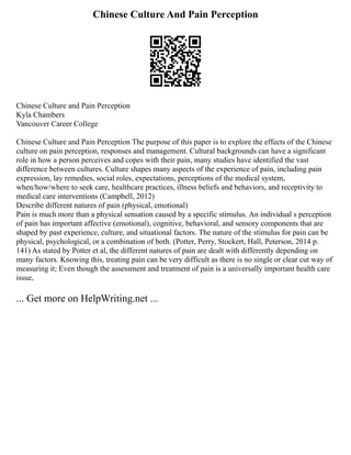 Chinese Culture And Pain Perception
Chinese Culture and Pain Perception
Kyla Chambers
Vancouver Career College
Chinese Culture and Pain Perception The purpose of this paper is to explore the effects of the Chinese
culture on pain perception, responses and management. Cultural backgrounds can have a significant
role in how a person perceives and copes with their pain, many studies have identified the vast
difference between cultures. Culture shapes many aspects of the experience of pain, including pain
expression, lay remedies, social roles, expectations, perceptions of the medical system,
when/how/where to seek care, healthcare practices, illness beliefs and behaviors, and receptivity to
medical care interventions (Campbell, 2012)
Describe different natures of pain (physical, emotional)
Pain is much more than a physical sensation caused by a specific stimulus. An individual s perception
of pain has important affective (emotional), cognitive, behavioral, and sensory components that are
shaped by past experience, culture, and situational factors. The nature of the stimulus for pain can be
physical, psychological, or a combination of both. (Potter, Perry, Stockert, Hall, Peterson, 2014 p.
141) As stated by Potter et al, the different natures of pain are dealt with differently depending on
many factors. Knowing this, treating pain can be very difficult as there is no single or clear cut way of
measuring it; Even though the assessment and treatment of pain is a universally important health care
issue,
... Get more on HelpWriting.net ...
 