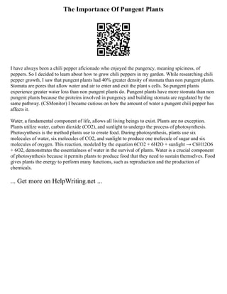 The Importance Of Pungent Plants
I have always been a chili pepper aficionado who enjoyed the pungency, meaning spiciness, of
peppers. So I decided to learn about how to grow chili peppers in my garden. While researching chili
pepper growth, I saw that pungent plants had 40% greater density of stomata than non pungent plants.
Stomata are pores that allow water and air to enter and exit the plant s cells. So pungent plants
experience greater water loss than non pungent plants do. Pungent plants have more stomata than non
pungent plants because the proteins involved in pungency and building stomata are regulated by the
same pathway. (CSMonitor) I became curious on how the amount of water a pungent chili pepper has
affects it.
Water, a fundamental component of life, allows all living beings to exist. Plants are no exception.
Plants utilize water, carbon dioxide (CO2), and sunlight to undergo the process of photosynthesis.
Photosynthesis is the method plants use to create food. During photosynthesis, plants use six
molecules of water, six molecules of CO2, and sunlight to produce one molecule of sugar and six
molecules of oxygen. This reaction, modeled by the equation 6CO2 + 6H2O + sunlight → C6H12O6
+ 6O2, demonstrates the essentialness of water in the survival of plants. Water is a crucial component
of photosynthesis because it permits plants to produce food that they need to sustain themselves. Food
gives plants the energy to perform many functions, such as reproduction and the production of
chemicals.
... Get more on HelpWriting.net ...
 