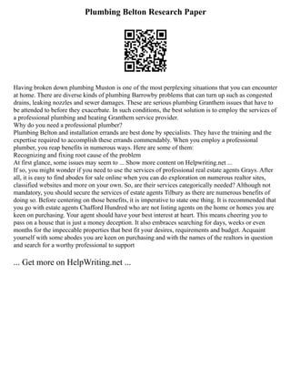 Plumbing Belton Research Paper
Having broken down plumbing Muston is one of the most perplexing situations that you can encounter
at home. There are diverse kinds of plumbing Barrowby problems that can turn up such as congested
drains, leaking nozzles and sewer damages. These are serious plumbing Granthem issues that have to
be attended to before they exacerbate. In such conditions, the best solution is to employ the services of
a professional plumbing and heating Granthem service provider.
Why do you need a professional plumber?
Plumbing Belton and installation errands are best done by specialists. They have the training and the
expertise required to accomplish these errands commendably. When you employ a professional
plumber, you reap benefits in numerous ways. Here are some of them:
Recognizing and fixing root cause of the problem
At first glance, some issues may seem to ... Show more content on Helpwriting.net ...
If so, you might wonder if you need to use the services of professional real estate agents Grays. After
all, it is easy to find abodes for sale online when you can do exploration on numerous realtor sites,
classified websites and more on your own. So, are their services categorically needed? Although not
mandatory, you should secure the services of estate agents Tilbury as there are numerous benefits of
doing so. Before centering on those benefits, it is imperative to state one thing. It is recommended that
you go with estate agents Chafford Hundred who are not listing agents on the home or homes you are
keen on purchasing. Your agent should have your best interest at heart. This means cheering you to
pass on a house that is just a money deception. It also embraces searching for days, weeks or even
months for the impeccable properties that best fit your desires, requirements and budget. Acquaint
yourself with some abodes you are keen on purchasing and with the names of the realtors in question
and search for a worthy professional to support
... Get more on HelpWriting.net ...
 