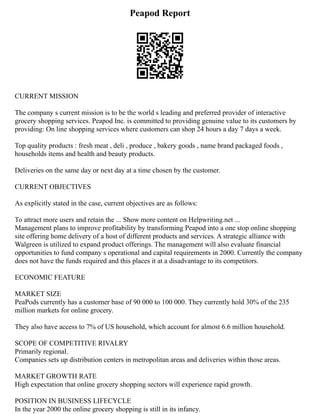 Peapod Report
CURRENT MISSION
The company s current mission is to be the world s leading and preferred provider of interactive
grocery shopping services. Peapod Inc. is committed to providing genuine value to its customers by
providing: On line shopping services where customers can shop 24 hours a day 7 days a week.
Top quality products : fresh meat , deli , produce , bakery goods , name brand packaged foods ,
households items and health and beauty products.
Deliveries on the same day or next day at a time chosen by the customer.
CURRENT OBJECTIVES
As explicitly stated in the case, current objectives are as follows:
To attract more users and retain the ... Show more content on Helpwriting.net ...
Management plans to improve profitability by transforming Peapod into a one stop online shopping
site offering home delivery of a host of different products and services. A strategic alliance with
Walgreen is utilized to expand product offerings. The management will also evaluate financial
opportunities to fund company s operational and capital requirements in 2000. Currently the company
does not have the funds required and this places it at a disadvantage to its competitors.
ECONOMIC FEATURE
MARKET SIZE
PeaPods currently has a customer base of 90 000 to 100 000. They currently hold 30% of the 235
million markets for online grocery.
They also have access to 7% of US household, which account for almost 6.6 million household.
SCOPE OF COMPETITIVE RIVALRY
Primarily regional.
Companies sets up distribution centers in metropolitan areas and deliveries within those areas.
MARKET GROWTH RATE
High expectation that online grocery shopping sectors will experience rapid growth.
POSITION IN BUSINESS LIFECYCLE
In the year 2000 the online grocery shopping is still in its infancy.
 
