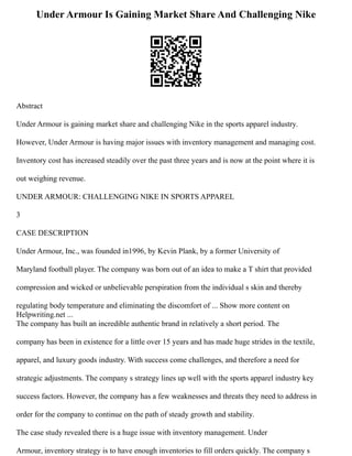 Under Armour Is Gaining Market Share And Challenging Nike
Abstract
Under Armour is gaining market share and challenging Nike in the sports apparel industry.
However, Under Armour is having major issues with inventory management and managing cost.
Inventory cost has increased steadily over the past three years and is now at the point where it is
out weighing revenue.
UNDER ARMOUR: CHALLENGING NIKE IN SPORTS APPAREL
3
CASE DESCRIPTION
Under Armour, Inc., was founded in1996, by Kevin Plank, by a former University of
Maryland football player. The company was born out of an idea to make a T shirt that provided
compression and wicked or unbelievable perspiration from the individual s skin and thereby
regulating body temperature and eliminating the discomfort of ... Show more content on
Helpwriting.net ...
The company has built an incredible authentic brand in relatively a short period. The
company has been in existence for a little over 15 years and has made huge strides in the textile,
apparel, and luxury goods industry. With success come challenges, and therefore a need for
strategic adjustments. The company s strategy lines up well with the sports apparel industry key
success factors. However, the company has a few weaknesses and threats they need to address in
order for the company to continue on the path of steady growth and stability.
The case study revealed there is a huge issue with inventory management. Under
Armour, inventory strategy is to have enough inventories to fill orders quickly. The company s
 