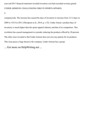 year end 2011 financial statement revealed inventory cost had exceeded revenue gained
UNDER ARMOUR: CHALLENGING NIKE IN SPORTS APPAREL
4
companywide. The increase has caused the days of inventory to increase from 121.4 days in
2009 to 155.8 in 2011 (Thompson et al., 2014, p. c 52). Under Amour s product days of
inventory is much higher than the sports apparel industry and that of its competitors. This
revelation has caused management to consider reducing the products offered by 20 percent.
The other issue revealed is that Under Armour does not own any patents for its products.
This issue poses a huge threat to the company. Under Armour has a group
... Get more on HelpWriting.net ...
 