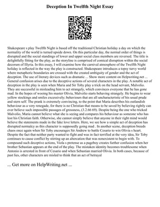 Deception In Twelfth Night Essay
Shakespeare s play Twelfth Night is based off the traditional Christian holiday a day on which the
normality of the world is turned upside down. On this particular day, the normal order of things is
disrupted and the social standings of lower and upper social class members are reversed. The title is
delightfully fitting for the play, as the storyline is comprised of comical disruption within the social
decorum of Illyria. In this essay, I will examine how the carnival atmosphere of the Twelfth Night
holiday is reflected in the way the play is constructed. Shakespeare introduces a topsy turvy world
where metaphoric boundaries are crossed with the created ambiguity of gender and the act of
deception. The use of literary devices such as dramatic ... Show more content on Helpwriting.net ...
General confusion arises due to the deceptive actions of several characters in the play. A notable act of
deception in the play is seen when Maria and Sir Toby play a trick on the head servant, Malvolio.
They are successful in misleading him to act strangely, which convinces everyone that he has gone
mad. In the hopes of wooing his master Olivia, Malvolio starts behaving strangely. He begins to wear
yellow stockings and smiles excessively; behaviours that are all uncharacteristic of his usual prude
and stern self. The prank is extremely convincing, to the point that Maria describes his outlandish
behaviour as a very renegade, for there is no Christian that means to be saved by believing rightly can
ever believe such impossible passages of grossness, (3.2.66 69). Despite being the one who tricked
Malvolio, Maria cannot believe what she is seeing and compares his behaviour as someone who has
lost his Christian faith. Otherwise, she cannot simply believe that anyone in their right mind would
believe the statements made in the fake love letters. Here, we see how a simple act of deception has
disrupted normalcy as this character is supposedly going mad . In another scene, deception breeds
chaos once again when Sir Toby encourages Sir Andrew to battle Cesario to win Olivia s heart.
Despite the fact that neither party wanted to fight and was in fact terrified at the very idea, Sir Toby
continues to cause conflict by stirring up an altercation that was nonexistent to begin with. To
compound such deceptive actions, Viola s pretense as a pageboy creates further confusion when her
brother Sebastian appears at the end of the play. The mistaken identity becomes troublesome when
Antonio is arrested in front of Cesario and when Sebastian married Olivia. In both cases, because of
past lies, other characters are misled to think that an act of betrayal
... Get more on HelpWriting.net ...
 