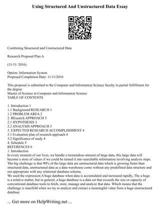 Using Structured And Unstructured Data Essay
Combining Structured and Unstructured Data
Research Proposal Plan A
(11/11/ 2016)
Option: Information System
Proposed Completion Date: 11/11/2016
This proposal is submitted to the Computer and Information Science faculty in partial fulfillment for
the degree
Master of Science in Computer and Information Science
TABLE OF CONTENTS
1. Introduction 1
1.1 Background RESEARCH 1
1.2 PROBLEM AREA 2
2. REsearch APPROACH 3
2.1 HYPOTHESIS 3
2.2 ANALYSIS APPROACH 3
3. EXPECTED RESEARCH ACCOMPLISHMENT 4
3.1 Evaluation plan of research approach 4
3.2 Significance of study 4
4. Schedule 5
REFERENCES 6
1. Introduction
In every moment of our lives, we handle a tremendous amount of large data, this large data will
become a store of values if we could be turned it into searchable information involving analysis steps.
The big challenge is that 90% of the large data are unstructured data which is growing faster than
structured data, unstructured data as a data warehouse come without any predefined data structure and
not appropriate with any relational database schema.
We used the expression A huge database when data is accumulated and increased rapidly, The a huge
is a relative matter, but in general, a huge database is a data set that exceeds the size or capacity of
conventional database tools to fetch, store, manage and analyze that data. Which means that the
challenge is manifold when we try to analyze and extract a meaningful value from a huge unstructured
database
... Get more on HelpWriting.net ...
 