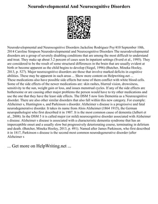 Neurodevelopmental And Neurocognitive Disorders
Neurodevelopmental and Neurocognitive Disorders Jackeline Rodriguez Psy/410 September 10th,
2014 Caroline Simpson Neurodevelopmental and Neurocognitive Disorders The neurodevelopmental
disorders are a group of severely disabling conditions that are among the most difficult to understand
and treat. They make up about 3.2 percent of cases seen In inpatient settings (Sverd et al., 1995). They
are considered to be the result of some structural differences in the brain that are usually evident at
birth or become apparent as the child begins to develop (Siegel, 1996) (Butcher, Mineka Hooley,
2013, p. 527). Major neurocognitive disorders are those that involve marked deficits in cognitive
abilities. These may be apparent in such areas ... Show more content on Helpwriting.net ...
These medications also have possible side effects but none of them conflict with white blood cells.
Some of the side effects of the newer medications are: skin rashes, blurred vision, drowsiness,
sensitivity to the sun, weight gain or loss, and issues menstrual cycles. If any of the side effects are
bothersome or are causing other major problems the person would have to try other medications and
use the one that they have the least side effects. The DSM 5 now lists Dementia as a Neurocognitive
disorder. There are also other similar disorders that also fall within this new category. For example:
Alzheimer s, Huntington s, and Parkinson s disorder. Alzheimer s disease is a progressive and fatal
neurodegenerative disorder. It takes its name from Alois Alzheimer (1864 1915), the German
neuropathologist who first described it in 1907. It is the most common cause of dementia (Jalbert et
al., 2008). In the DSM 5 it is called major (or mild) neurocognitive disorder associated with Alzheimer
s disease. Alzheimer s disease is associated with a characteristic dementia syndrome that has an
imperceptible onset and a usually slow but progressively deteriorating course, terminating in delirium
and death. (Butcher, Mineka Hooley, 2013, p. 491). Named after James Parkinson, who first described
it in 1817, Parkinson s disease is the second most common neurodegenerative disorder (after
Alzheimer s
... Get more on HelpWriting.net ...
 