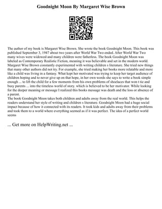 Goodnight Moon By Margaret Wise Brown
The author of my book is Margaret Wise Brown. She wrote the book Goodnight Moon. This book was
published September 3, 1947 about two years after World War Two ended. After World War Two
many wives were widowed and many children were fatherless. The book Goodnight Moon was
labeled as Contemporary Realistic Fiction, meaning it was believable and set in the modern world.
Margaret Wise Brown constantly experimented with writing children s literature. She tried new things
that many other authors did not try. For example, she tried making her books more relatable and more
like a child was living in a fantasy. What kept her motivated was trying to keep her target audience of
children hoping and to never give up on that hope, in her own words she says to write a book simple
enough ... to lift the child for a few moments from his own problems of shoelaces that won t tie and
busy parents ... into the timeless world of story. which is believed to be her motivator. While looking
for the deeper meaning or message I realized this books message was death and the loss or absence of
a parent.
The book Goodnight Moon takes both children and adults away from the real world. This helps the
readers understand her style of writing and children s literature. Goodnight Moon had a huge social
impact because of how it connected with its readers. It took kids and adults away from their problems
and took them to a world where everything seemed as if it was perfect. The idea of a perfect world
seems
... Get more on HelpWriting.net ...
 