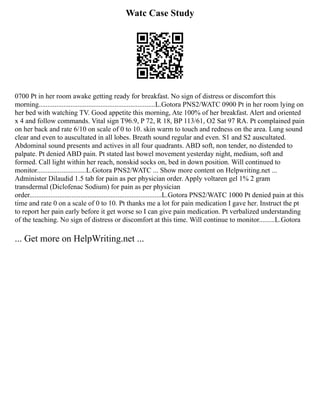 Watc Case Study
0700 Pt in her room awake getting ready for breakfast. No sign of distress or discomfort this
morning..................................................................L.Gotora PNS2/WATC 0900 Pt in her room lying on
her bed with watching TV. Good appetite this morning, Ate 100% of her breakfast. Alert and oriented
x 4 and follow commands. Vital sign T96.9, P 72, R 18, BP 113/61, O2 Sat 97 RA. Pt complained pain
on her back and rate 6/10 on scale of 0 to 10. skin warm to touch and redness on the area. Lung sound
clear and even to auscultated in all lobes. Breath sound regular and even. S1 and S2 auscultated.
Abdominal sound presents and actives in all four quadrants. ABD soft, non tender, no distended to
palpate. Pt denied ABD pain. Pt stated last bowel movement yesterday night, medium, soft and
formed. Call light within her reach, nonskid socks on, bed in down position. Will continued to
monitor............................L.Gotora PNS2/WATC ... Show more content on Helpwriting.net ...
Administer Dilaudid 1.5 tab for pain as per physician order. Apply voltaren gel 1% 2 gram
transdermal (Diclofenac Sodium) for pain as per physician
order...........................................................................L.Gotora PNS2/WATC 1000 Pt denied pain at this
time and rate 0 on a scale of 0 to 10. Pt thanks me a lot for pain medication I gave her. Instruct the pt
to report her pain early before it get worse so I can give pain medication. Pt verbalized understanding
of the teaching. No sign of distress or discomfort at this time. Will continue to monitor.........L.Gotora
... Get more on HelpWriting.net ...
 