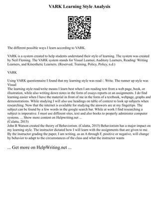 VARK Learning Style Analysis
The different possible ways I learn according to VARK.
VARK is a system created to help students understand their style of learning. The system was created
by Neil Fleming. The VARK system stands for Visual Learner, Auditory Learners, Reading/ Writing
Learners, and Kinesthetic Learners. (Reserved, Training, Policy, Policy, n.d.)
VARK
Using VARK questionnaire I found that my learning style was read /. Write. The runner up style was
Visual
The learning style read/write means I learn best when I am reading text from a web page, book, or
illustration, while also writing down notes in the form of essays reports or an assignments. I do find
learning easier when I have the material in front of me in the form of a textbook, webpage, graphs and
demonstrations. While studying I will also use headings on table of context to look up subjects when
researching. Now that the internet is available for studying the answers are at my fingertips. The
subject can be found by a few words in the google search bar. While at work I find researching a
subject is imperative. I must use different sites, text and also books to properly administer computer
systems. ... Show more content on Helpwriting.net ...
(Culatta, 2015)
John B Watson created the theory of Behaviorism. (Culatta, 2015) Behaviorism has a major impact on
my learning style. The instructor dictated how I will learn with the assignments that are given to me.
By the instructor grading the paper, I am writing, as an A through F, positive or negative, will change
by behavior to adapt to the circumstances of the class and what the instructor wants
... Get more on HelpWriting.net ...
 