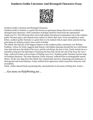 Southern Gothic Literature And Deranged Characters Essay
Southern Gothic Literature and Deranged Characters
Southern Gothic Literature is a genre that focuses on grotesque themes that involve troubled and
deranged main characters, while sometimes including elements found from the supernatural
(study.com P1). The following short stories had authors that played a tremendous role in the southern
gothic literature genre, and inspired many authors to follow their style. From necrophilia to serial
killers, southern gothic literature is a genre that is to be studied with an open mind, and also having
good grasp on studying context clues comes in handy.
The author who had one of the biggest impacts on the southern gothic community was William
Faulkner. A Rose for Emily suggests dark themes with hidden meanings beneath the text with blatant
clues that lead up to the death of her lover, and the sick things she does to him. Emily started out as a
beautiful young girl who had hopes of marrying the best man, but by the end of the story she was a
large, widowed woman with no hopes of finding a new love. Southern gothic literature focuses deep
on troubled characters. The main character, Emily Grierson, suffered from an unimaginable mental
illness. All the way deep down her family line creeped dark and eerie, disgusting and unpleasant, or
disrespectful and weird fantasies. Emily suffered from depression which caused her obsession with
necrophilia.
Emily s father abused Emily psychologically, and pushed her to the point of killing him. Emily s
... Get more on HelpWriting.net ...
 