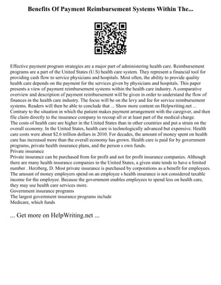 Benefits Of Payment Reimbursement Systems Within The...
Effective payment program strategies are a major part of administering health care. Reimbursement
programs are a part of the United States (U.S) health care system. They represent a financial tool for
providing cash flow to service physicians and hospitals. Most often, the ability to provide quality
health care depends on the payment for the services given by physicians and hospitals. This paper
presents a view of payment reimbursement systems within the health care industry. A comparative
overview and description of payment reimbursement will be given in order to understand the flow of
finances in the health care industry. The focus will be on the levy and fee for service reimbursement
systems. Readers will then be able to conclude that ... Show more content on Helpwriting.net ...
Contrary to the situation in which the patient makes payment arrangement with the caregiver, and then
file claim directly to the insurance company to recoup all or at least part of the medical charge.
The costs of health care are higher in the United States than in other countries and put a strain on the
overall economy. In the United States, health care is technologically advanced but expensive. Health
care costs were about $2.6 trillion dollars in 2010. For decades, the amount of money spent on health
care has increased more than the overall economy has grown. Health care is paid for by government
programs, private health insurance plans, and the person s own funds.
Private insurance
Private insurance can be purchased from for profit and not for profit insurance companies. Although
there are many health insurance companies in the United States, a given state tends to have a limited
number . Herzberg, D. Most private insurance is purchased by corporations as a benefit for employees.
The amount of money employers spend on an employee s health insurance is not considered taxable
income for the employee. Because the government enables employees to spend less on health care,
they may use health care services more.
Government insurance programs
The largest government insurance programs include
Medicare, which funds
... Get more on HelpWriting.net ...
 