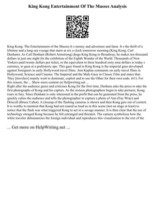 King Kong Entertainment Of The Masses Analysis
King Kong: The Entertainment of the Masses It s money and adventure and fame. It s the thrill of a
lifetime and a long sea voyage that starts at six o clock tomorrow morning (King Kong, Carl
Denham). As Carl Denham (Robert Armstrong) drags King Kong to Broadway, he makes ten thousand
dollars in just one night for the exhibition of the Eighth Wonder of the World. Thousands of New
Yorkers paid twenty dollars per ticket, or the equivalent to three hundred sixty nine dollars in today s
currency, to gaze at a prehistoric ape. This gaze found in King Kong is the imperial gaze developed
against foreigners in early Hollywood travel films. Ann Kaplan comments on early travel films in
Hollywood, Science and Cinema: The Imperial and the Male Gaze in Classic Film and states that:
They [travelers] mainly went to dominate, exploit and to use the Other for their own ends. (61). For
this reason, the ... Show more content on Helpwriting.net ...
Right after the audience gazes and criticises Kong for the first time, Denham asks the press to take the
first photographs of Kong and his captors. As the sixteen photographers begin to take pictures, Kong
roars in fury. Since Denham is only interested in the profit that can be generated from the press, he
quickly calms the audience and tells the photographer to capture a photo of Ann (Fay Wray) and
Driscoll (Bruce Cabot). A closeup of the flashing cameras is shown and then Kong gets out of control.
It is worthy to mention that Kong had not roared as loud as in this scene (not on stage at least) to
notice that the flash was what triggered Kong to act in a savage manner. It is then clear that the use of
technology enraged Kong because he felt estranged and threaten. The camera symbolizes how the
white traveler dehumanizes the foreign individual and reproduces this visualization to the rest of the
... Get more on HelpWriting.net ...
 