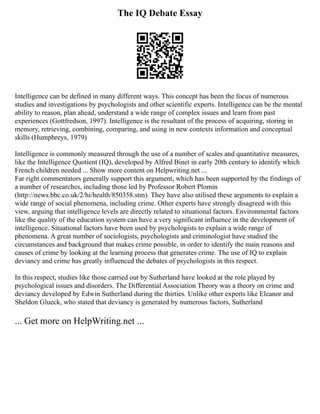 The IQ Debate Essay
Intelligence can be defined in many different ways. This concept has been the focus of numerous
studies and investigations by psychologists and other scientific experts. Intelligence can be the mental
ability to reason, plan ahead, understand a wide range of complex issues and learn from past
experiences (Gottfredson, 1997). Intelligence is the resultant of the process of acquiring, storing in
memory, retrieving, combining, comparing, and using in new contexts information and conceptual
skills (Humphreys, 1979)
Intelligence is commonly measured through the use of a number of scales and quantitative measures,
like the Intelligence Quotient (IQ), developed by Alfred Binet in early 20th century to identify which
French children needed ... Show more content on Helpwriting.net ...
Far right commentators generally support this argument, which has been supported by the findings of
a number of researches, including those led by Professor Robert Plomin
(http://news.bbc.co.uk/2/hi/health/850358.stm). They have also utilised these arguments to explain a
wide range of social phenomena, including crime. Other experts have strongly disagreed with this
view, arguing that intelligence levels are directly related to situational factors. Environmental factors
like the quality of the education system can have a very significant influence in the development of
intelligence. Situational factors have been used by psychologists to explain a wide range of
phenomena. A great number of sociologists, psychologists and criminologist have studied the
circumstances and background that makes crime possible, in order to identify the main reasons and
causes of crime by looking at the learning process that generates crime. The use of IQ to explain
deviancy and crime has greatly influenced the debates of psychologists in this respect.
In this respect, studies like those carried out by Sutherland have looked at the role played by
psychological issues and disorders. The Differential Association Theory was a theory on crime and
deviancy developed by Edwin Sutherland during the thirties. Unlike other experts like Eleanor and
Sheldon Glueck, who stated that deviancy is generated by numerous factors, Sutherland
... Get more on HelpWriting.net ...
 