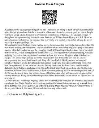 Invictus Poem Analysis
A girl has people saying mean things about her. The bullies are trying to push her down and make her
miserable but she realizes that she is in control of her own life and no one can push her down. People
will try to knock others down, but everyone is in control of his or her life. This idea can be seen
throughout both poems using literary devices. Invictus by William Ernest Henley and Still I Rise by
Maya Angelou, both convey the message that everybody is in control of his or her life and do not let
anybody or anything change that.
Throughout Invictus William Ernest Henley proves the message that everybody chooses how their life
will be and nobody can change that. The use of similes shows how something was trying to make the
speaker s life dark, and as back as they possibly could. William Ernest Henley states Out of the night
that covers me, / black as the pit from pole to pole (1 2). The speaker shows that something, which is
probably depression, is trying to take him down and put him in a terrible place where it is hard to
escape. This simile helps convey the theme because after that it stated he says that his soul is
unconquerable and he will not let this bad thing take over his life. Henley creates an image of
somebody being in a very dark place and they cannot escape and it is supposed to make people feel
how the speaker felt in that situation. Another literary device that William Ernest Henley used is
diction to show that he is in charge of his life and will not let anybody or anything take his life away
from him. William Ernest Henley states, I thank whatever god may be / For my unconquerable soul (3
4). He uses diction to show that he is in charge of his future and what will happen in life and nobody
can say otherwise. Using the word unconquerable shows that nobody can take over his life and that he
is in charge.
Likewise in Still I Rise Maya Angelou shows that everybody is in control of his or her life and no one
can change that. Maya Angelou uses repetition to show the reader that anyone can try to knock them
down but they will always get back up and keep fighting. Maya Angelou writes, You may trod me in
the very dirt/ But still, like dust, I ll rise and also You may kill me with
... Get more on HelpWriting.net ...
 
