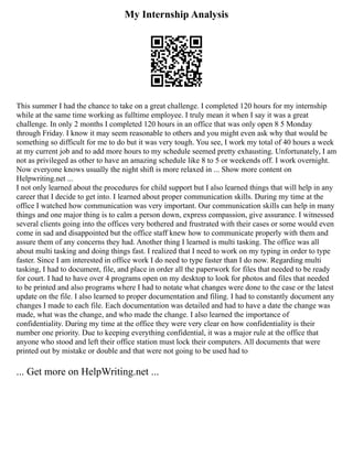 My Internship Analysis
This summer I had the chance to take on a great challenge. I completed 120 hours for my internship
while at the same time working as fulltime employee. I truly mean it when I say it was a great
challenge. In only 2 months I completed 120 hours in an office that was only open 8 5 Monday
through Friday. I know it may seem reasonable to others and you might even ask why that would be
something so difficult for me to do but it was very tough. You see, I work my total of 40 hours a week
at my current job and to add more hours to my schedule seemed pretty exhausting. Unfortunately, I am
not as privileged as other to have an amazing schedule like 8 to 5 or weekends off. I work overnight.
Now everyone knows usually the night shift is more relaxed in ... Show more content on
Helpwriting.net ...
I not only learned about the procedures for child support but I also learned things that will help in any
career that I decide to get into. I learned about proper communication skills. During my time at the
office I watched how communication was very important. Our communication skills can help in many
things and one major thing is to calm a person down, express compassion, give assurance. I witnessed
several clients going into the offices very bothered and frustrated with their cases or some would even
come in sad and disappointed but the office staff knew how to communicate properly with them and
assure them of any concerns they had. Another thing I learned is multi tasking. The office was all
about multi tasking and doing things fast. I realized that I need to work on my typing in order to type
faster. Since I am interested in office work I do need to type faster than I do now. Regarding multi
tasking, I had to document, file, and place in order all the paperwork for files that needed to be ready
for court. I had to have over 4 programs open on my desktop to look for photos and files that needed
to be printed and also programs where I had to notate what changes were done to the case or the latest
update on the file. I also learned to proper documentation and filing. I had to constantly document any
changes I made to each file. Each documentation was detailed and had to have a date the change was
made, what was the change, and who made the change. I also learned the importance of
confidentiality. During my time at the office they were very clear on how confidentiality is their
number one priority. Due to keeping everything confidential, it was a major rule at the office that
anyone who stood and left their office station must lock their computers. All documents that were
printed out by mistake or double and that were not going to be used had to
... Get more on HelpWriting.net ...
 