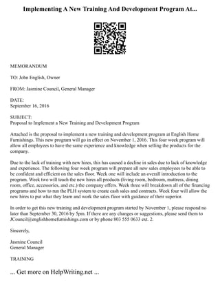 Implementing A New Training And Development Program At...
MEMORANDUM
TO: John English, Owner
FROM: Jasmine Council, General Manager
DATE:
September 16, 2016
SUBJECT:
Proposal to Implement a New Training and Development Program
Attached is the proposal to implement a new training and development program at English Home
Furnishings. This new program will go in effect on November 1, 2016. This four week program will
allow all employees to have the same experience and knowledge when selling the products for the
company.
Due to the lack of training with new hires, this has caused a decline in sales due to lack of knowledge
and experience. The following four week program will prepare all new sales employees to be able to
be confident and efficient on the sales floor. Week one will include an overall introduction to the
program. Week two will teach the new hires all products (living room, bedroom, mattress, dining
room, office, accessories, and etc.) the company offers. Week three will breakdown all of the financing
programs and how to run the PLH system to create cash sales and contracts. Week four will allow the
new hires to put what they learn and work the sales floor with guidance of their superior.
In order to get this new training and development program started by November 1, please respond no
later than September 30, 2016 by 5pm. If there are any changes or suggestions, please send them to
JCouncil@englishhomefurnishings.com or by phone 803 555 0633 ext. 2.
Sincerely,
Jasmine Council
General Manager
TRAINING
... Get more on HelpWriting.net ...
 