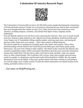 Colonization Of America Research Paper
The Colonization of America Did you know, 80 100 million native people died during the colonization
of North and South America? Europe was so focused on colonizing the new land for their own benefit,
they never thought about their impact on native lives. Many factors led to the colonization of the
Americas, including religious, economic, and cultural from Spain, France, England, and the
Netherlands.
First off, Spanish explorers were the first to start colonizing the Americas. They were in search of gold
and silver, looking to make themselves rich. Spanish men found, plundered, and destroyed the great
Aztec Empire city of Tenochtitlán, killing countless people, enslaving many more, and stealing all
precious metals. Some men were content, ... Show more content on Helpwriting.net ...
The natives traded fur in exchange for European goods, like metals, and weapons. Native tribes
preferred trading with the Dutch of the French because the Dutch gave them better quality goods,
better prices, and were more willing to trade weapons. The Dutch royalty, much like the Spanish, also
wanted to expand their empire. Dutch colonization should have been the most successful colonization
because they traded fairly with the natives, didn t steal natives land, and didn t wage wars against
native or other colonial people. This would have left a society where native people and newcomers
could live together in virtual peace and the land would still be plentiful in wildlife. But, the english
threatened to wipe out the Dutch, so they gave up their claims to the land, wanting to avoid going to
war with the larger, more wealthy country. Overall, the Dutch colonization was mainly because of fur
trading, and dutch colonies were very
... Get more on HelpWriting.net ...
 