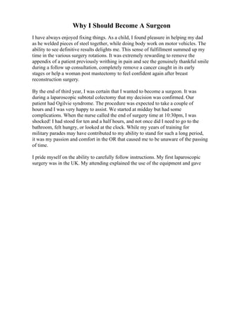 Why I Should Become A Surgeon
I have always enjoyed fixing things. As a child, I found pleasure in helping my dad
as he welded pieces of steel together, while doing body work on motor vehicles. The
ability to see definitive results delights me. This sense of fulfillment summed up my
time in the various surgery rotations. It was extremely rewarding to remove the
appendix of a patient previously writhing in pain and see the genuinely thankful smile
during a follow up consultation, completely remove a cancer caught in its early
stages or help a woman post mastectomy to feel confident again after breast
reconstruction surgery.
By the end of third year, I was certain that I wanted to become a surgeon. It was
during a laparoscopic subtotal colectomy that my decision was confirmed. Our
patient had Ogilvie syndrome. The procedure was expected to take a couple of
hours and I was very happy to assist. We started at midday but had some
complications. When the nurse called the end of surgery time at 10:30pm, I was
shocked! I had stood for ten and a half hours, and not once did I need to go to the
bathroom, felt hungry, or looked at the clock. While my years of training for
military parades may have contributed to my ability to stand for such a long period,
it was my passion and comfort in the OR that caused me to be unaware of the passing
of time.
I pride myself on the ability to carefully follow instructions. My first laparoscopic
surgery was in the UK. My attending explained the use of the equipment and gave
 