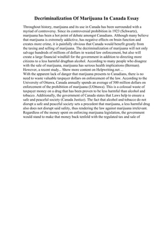 Decriminalization Of Marijuana In Canada Essay
Throughout history, marijuana and its use in Canada has been surrounded with a
myriad of controversy. Since its controversial prohibition in 1923 (Schwartz),
marijuana has been a hot point of debate amongst Canadians. Although many believe
that marijuana is extremely addictive, has negative effects on brain function and
creates more crime, it is painfully obvious that Canada would benefit greatly from
the taxing and selling of marijuana. The decriminalization of marijuana will not only
salvage hundreds of millions of dollars in wasted law enforcement, but also will
create a large financial windfall for the government in addition to directing more
citizens to a less harmful drugthan alcohol. According to many people who disagree
with the sale of marijuana, marijuana has serious health implications (Berman).
However, a recent study... Show more content on Helpwriting.net ...
With the apparent lack of danger that marijuana presents to Canadians, there is no
need to waste valuable taxpayer dollars on enforcement of the law. According to the
University of Ottawa, Canada annually spends an average of 500 million dollars on
enforcement of the prohibition of marijuana (UOttawa). This is a colossal waste of
taxpayer money on a drug that has been proven to be less harmful than alcohol and
tobacco. Additionally, the government of Canada states that Laws help to ensure a
safe and peaceful society (Canada Justice). The fact that alcohol and tobacco do not
disrupt a safe and peaceful society sets a precedent that marijuana, a less harmful drug
also does not disrupt said safety, thus rendering the law against marijuana irrelevant.
Regardless of the money spent on enforcing marijuana legislation, the government
would stand to make that money back tenfold with the regulated tax and sale of
 
