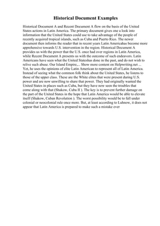 Historical Document Examples
Historical Document A and Recent Document A flow on the basis of the United
States actions in Latin America. The primary document gives one a look into
information that the United States could use to take advantage of the people of
recently acquired tropical islands, such as Cuba and Puerto Rico. The newer
document then informs the reader that in recent years Latin Americahas become more
apprehensive towards U.S. intervention in the region. Historical Document A
provides us with the power that the U.S. once had over regions in Latin America,
while Recent Document A presents us with the outcome of such endeavors. Latin
Americans have seen what the United Stateshas done in the past, and do not wish to
relive such abuse. Our Island Empire,... Show more content on Helpwriting.net ...
Yet, he uses the opinions of elite Latin American to represent all of Latin America.
Instead of seeing what the common folk think about the United States, he listens to
those of the upper class. These are the White elites that were present during U.S.
power and are now unwilling to share that power. They had originally wanted the
United States in places such as Cuba, but they have now seen the troubles that
come along with that (Shakow, Cuba II ). The key is to prevent further damage on
the part of the United States in the hope that Latin America would be able to elevate
itself (Shakow, Cuban Revolution ). The worst possibility would be to fall under
colonial or neocolonial rule once more. But, at least according to Luhnow, it does not
appear that Latin America is prepared to make such a mistake ever
 