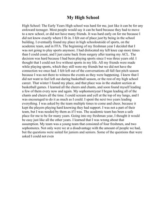 My High School
High School: The Early Years High school was hard for me, just like it can be for any
awkward teenager. Most people would say it can be hard because they had to move
to a new school, or did not have many friends. It was hard early on for me because I
did not know exactly where I fit in. I felt out of place just by being in the school
building. I eventually found my place in high schooloutside of sports, on the
academic team, and in FFA. The beginning of my freshman year I decided that I
was not going to play sports anymore. I had dislocated my left knee cap more times
than I could count, and I just came back from surgery after tearing my ACL. The
decision was hard because I had been playing sports since I was three years old. I
thought that I could not live without sports in my life. All my friends were made
while playing sports, which they still were my friends but we did not have the
connection we once had. I felt left out of the conversations all fall fast pitch season
because I was not there to witness the events as they were happening. I knew that I
did not want to feel left out during basketball season, or the rest of my high school
career. That winter I found my place, and that place was in the student section at
basketball games. I learned all the cheers and chants, and soon found myself leading
a few of them every now and again. My sophomoreyear I began leading all of the
chants and cheers all the time. I could scream and yell at the top of my lungs, and I
was encouraged to do it as much as I could. I spent the next two years leading
everything. I was asked by the team multiple times to come and cheer, because it
kept the players playing hard knowing they had support. I was not a part of their
team, but I was needed by them as if I was. The academic team has been a safe
place for me to be for many years. Going into my freshman year, I thought it would
be easy just like all the other years. I learned that I was wrong about that
assumption. My team was a young team that consisted of four freshmen, and two
sophomores. Not only were we at a disadvantage with the amount of people we had,
but the questions were suited for juniors and seniors. Some of the questions that were
asked I could not even
 