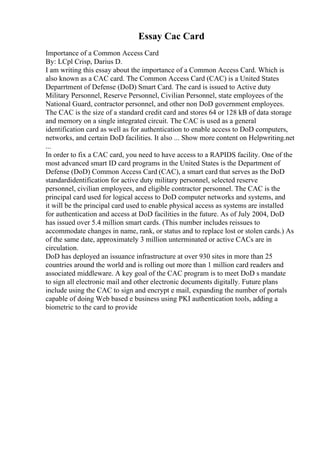 Essay Cac Card
Importance of a Common Access Card
By: LCpl Crisp, Darius D.
I am writing this essay about the importance of a Common Access Card. Which is
also known as a CAC card. The Common Access Card (CAC) is a United States
Deparrtment of Defense (DoD) Smart Card. The card is issued to Active duty
Military Personnel, Reserve Personnel, Civilian Personnel, state employees of the
National Guard, contractor personnel, and other non DoD government employees.
The CAC is the size of a standard credit card and stores 64 or 128 kB of data storage
and memory on a single integrated circuit. The CAC is used as a general
identification card as well as for authentication to enable access to DoD computers,
networks, and certain DoD facilities. It also ... Show more content on Helpwriting.net
...
In order to fix a CAC card, you need to have access to a RAPIDS facility. One of the
most advanced smart ID card programs in the United States is the Department of
Defense (DoD) Common Access Card (CAC), a smart card that serves as the DoD
standardidentification for active duty military personnel, selected reserve
personnel, civilian employees, and eligible contractor personnel. The CAC is the
principal card used for logical access to DoD computer networks and systems, and
it will be the principal card used to enable physical access as systems are installed
for authentication and access at DoD facilities in the future. As of July 2004, DoD
has issued over 5.4 million smart cards. (This number includes reissues to
accommodate changes in name, rank, or status and to replace lost or stolen cards.) As
of the same date, approximately 3 million unterminated or active CACs are in
circulation.
DoD has deployed an issuance infrastructure at over 930 sites in more than 25
countries around the world and is rolling out more than 1 million card readers and
associated middleware. A key goal of the CAC program is to meet DoD s mandate
to sign all electronic mail and other electronic documents digitally. Future plans
include using the CAC to sign and encrypt e mail, expanding the number of portals
capable of doing Web based e business using PKI authentication tools, adding a
biometric to the card to provide
 